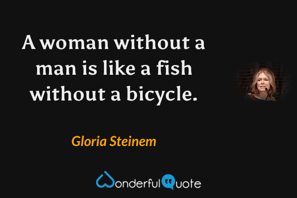 A woman without a man is like a fish without a bicycle. - Gloria Steinem quote.