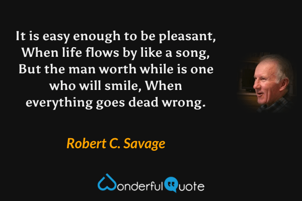It is easy enough to be pleasant, When life flows by like a song, But the man worth while is one who will smile, When everything goes dead wrong. - Robert C. Savage quote.