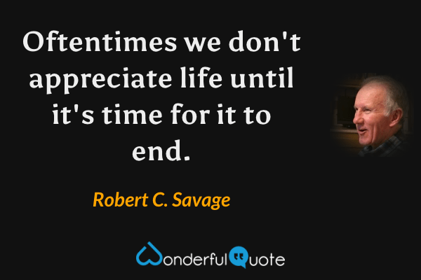 Oftentimes we don't appreciate life until it's time for it to end. - Robert C. Savage quote.