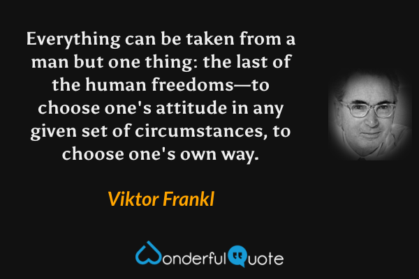 Everything can be taken from a man but one thing: the last of the human freedoms—to choose one's attitude in any given set of circumstances, to choose one's own way. - Viktor Frankl quote.