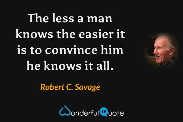 The less a man knows the easier it is to convince him he knows it all. - Robert C. Savage quote.