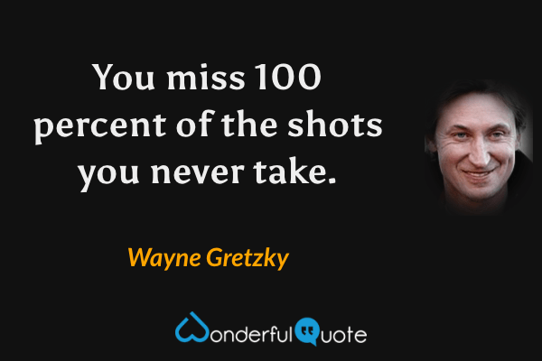 You miss 100 percent of the shots you never take. - Wayne Gretzky quote.