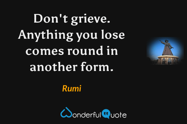 Don't grieve. Anything you lose comes round in another form. - Rumi quote.