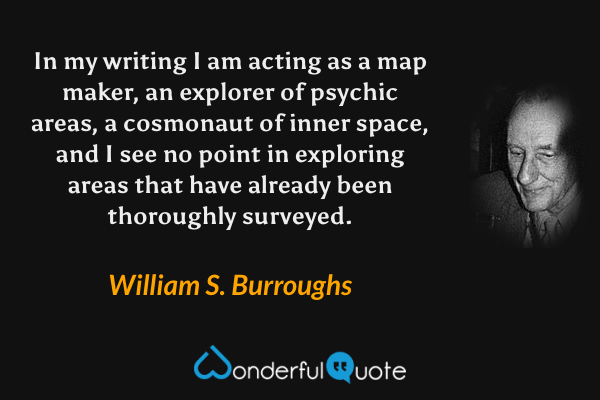 In my writing I am acting as a map maker, an explorer of psychic areas, a cosmonaut of inner space, and I see no point in exploring areas that have already been thoroughly surveyed. - William S. Burroughs quote.