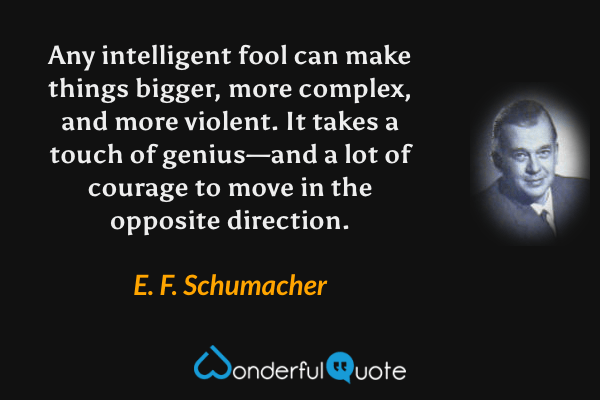 Any intelligent fool can make things bigger, more complex, and more violent. It takes a touch of genius—and a lot of courage to move in the opposite direction. - E. F. Schumacher quote.