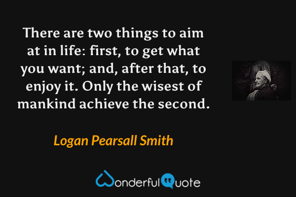 There are two things to aim at in life: first, to get what you want; and, after that, to enjoy it. Only the wisest of mankind achieve the second. - Logan Pearsall Smith quote.