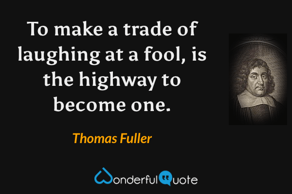 To make a trade of laughing at a fool, is the highway to become one. - Thomas Fuller quote.