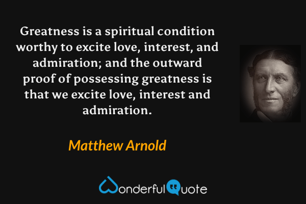 Greatness is a spiritual condition worthy to excite love, interest, and admiration; and the outward proof of possessing greatness is that we excite love, interest and admiration. - Matthew Arnold quote.