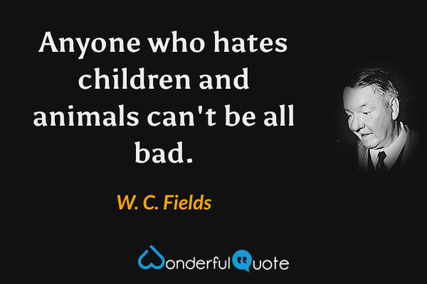 Anyone who hates children and animals can't be all bad. - W. C. Fields quote.