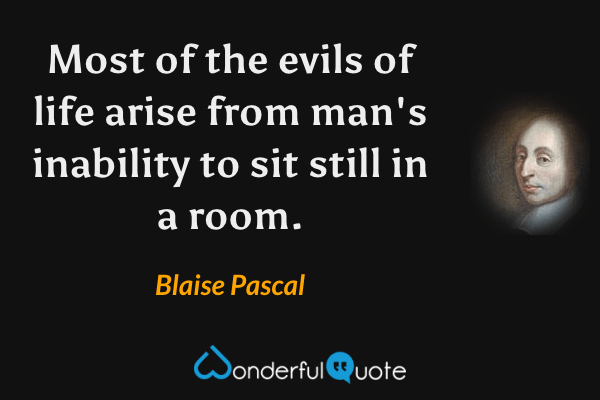 Most of the evils of life arise from man's inability to sit still in a room. - Blaise Pascal quote.