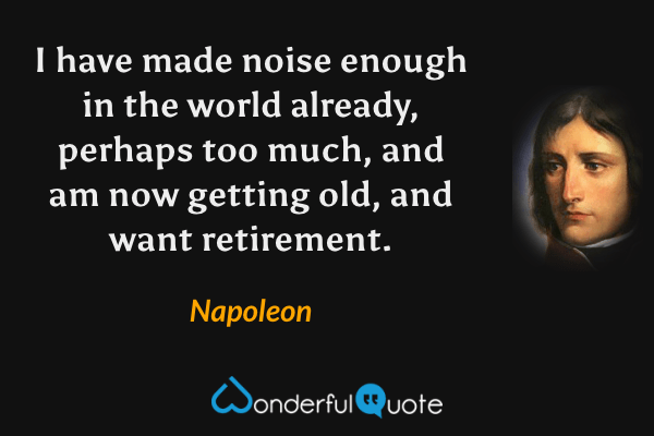 I have made noise enough in the world already, perhaps too much, and am now getting old, and want retirement. - Napoleon quote.