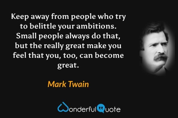Keep away from people who try to belittle your ambitions.  Small people always do that, but the really great make you feel that you, too, can become great. - Mark Twain quote.
