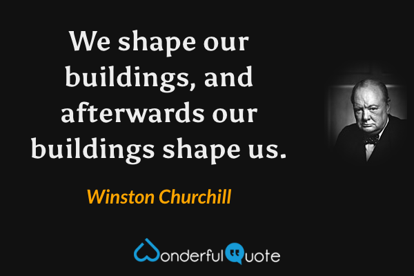 We shape our buildings, and afterwards our buildings shape us. - Winston Churchill quote.