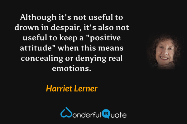 Although it's not useful to drown in despair, it's also not useful to keep a "positive attitude" when this means concealing or denying real emotions. - Harriet Lerner quote.