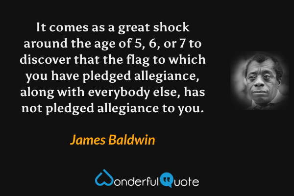 It comes as a great shock around the age of 5, 6, or 7 to discover that the flag to which you have pledged allegiance, along with everybody else, has not pledged allegiance to you. - James Baldwin quote.