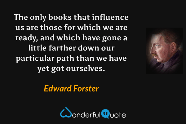 The only books that influence us are those for which we are ready, and which have gone a little farther down our particular path than we have yet got ourselves. - Edward Forster quote.