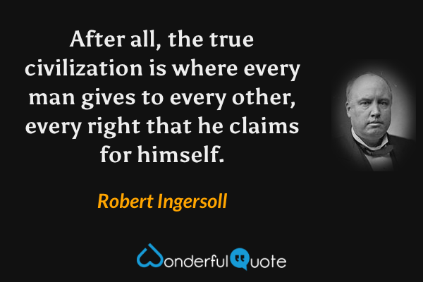 After all, the true civilization is where every man gives to every other, every right that he claims for himself. - Robert Ingersoll quote.