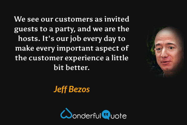 We see our customers as invited guests to a party, and we are the hosts.  It's our job every day to make every important aspect of the customer experience a little bit better. - Jeff Bezos quote.