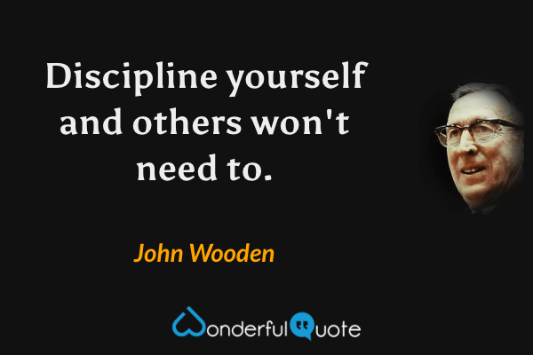 Discipline yourself and others won't need to. - John Wooden quote.