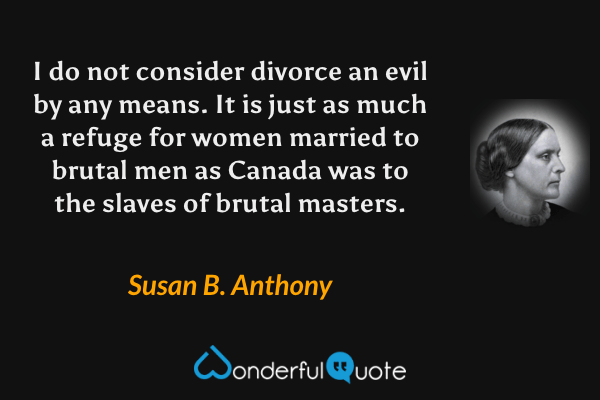 I do not consider divorce an evil by any means.  It is just as much a refuge for women married to brutal men as Canada was to the slaves of brutal masters. - Susan B. Anthony quote.