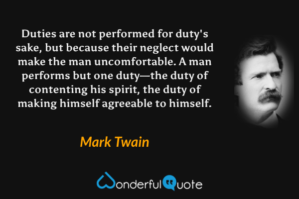 Duties are not performed for duty's sake, but because their neglect would make the man uncomfortable. A man performs but one duty—the duty of contenting his spirit, the duty of making himself agreeable to himself. - Mark Twain quote.
