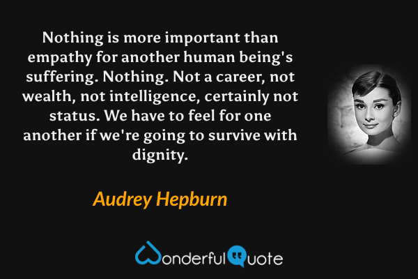 Nothing is more important than empathy for another human being's suffering.  Nothing. Not a career, not wealth, not intelligence, certainly not status.  We have to feel for one another if we're going to survive with dignity. - Audrey Hepburn quote.