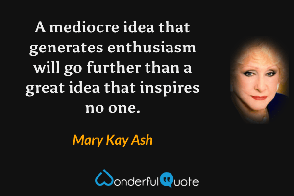 A mediocre idea that generates enthusiasm will go further than a great idea that inspires no one. - Mary Kay Ash quote.