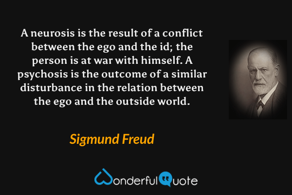 A neurosis is the result of a conflict between the ego and the id; the person is at war with himself. A psychosis is the outcome of a similar disturbance in the relation between the ego and the outside world. - Sigmund Freud quote.