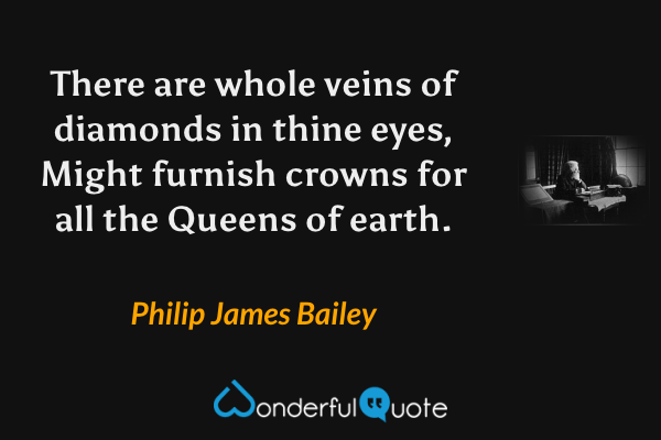 There are whole veins of diamonds in thine eyes,
Might furnish crowns for all the Queens of earth. - Philip James Bailey quote.