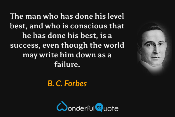 The man who has done his level best, and who is conscious that he has done his best, is a success, even though the world may write him down as a failure. - B. C. Forbes quote.
