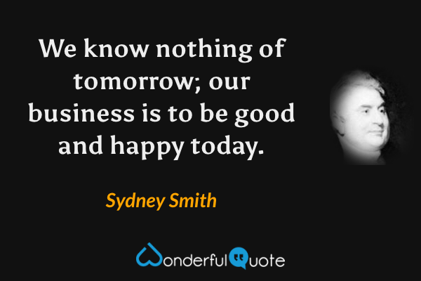 We know nothing of tomorrow; our business is to be good and happy today. - Sydney Smith quote.
