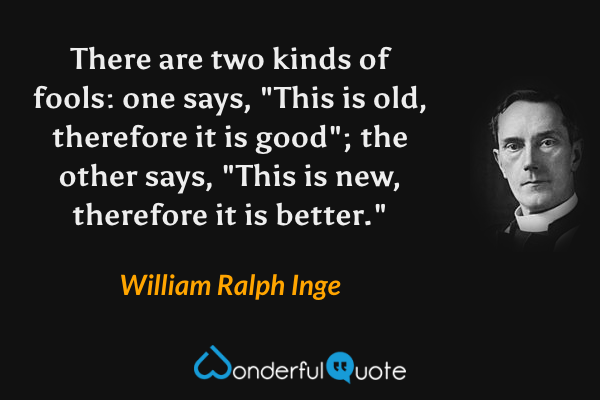 There are two kinds of fools: one says, "This is old, therefore it is good"; the other says, "This is new, therefore it is better." - William Ralph Inge quote.