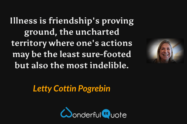 Illness is friendship's proving ground, the uncharted territory where one's actions may be the least sure-footed but also the most indelible. - Letty Cottin Pogrebin quote.