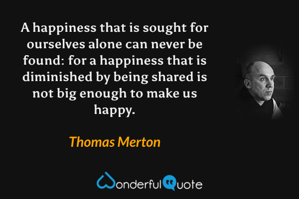 A happiness that is sought for ourselves alone can never be found: for a happiness that is diminished by being shared is not big enough to make us happy. - Thomas Merton quote.
