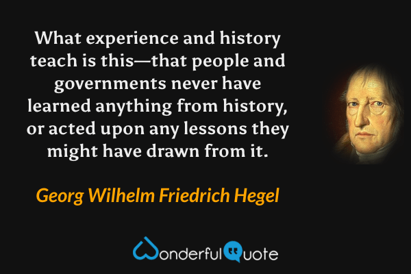 What experience and history teach is this—that people and governments never have learned anything from history, or acted upon any lessons they might have drawn from it. - Georg Wilhelm Friedrich Hegel quote.