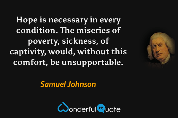 Hope is necessary in every condition.  The miseries of poverty, sickness, of captivity, would, without this comfort, be unsupportable. - Samuel Johnson quote.