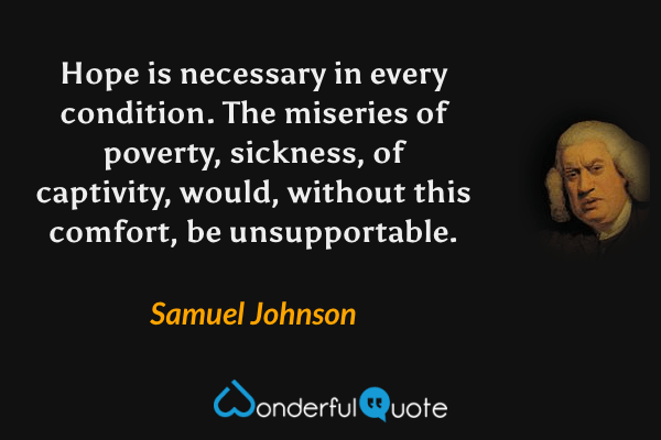 Hope is necessary in every condition. The miseries of poverty, sickness, of captivity, would, without this comfort, be unsupportable. - Samuel Johnson quote.