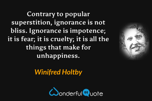 Contrary to popular superstition, ignorance is not bliss.  Ignorance is impotence; it is fear; it is cruelty; it is all the things that make for unhappiness. - Winifred Holtby quote.