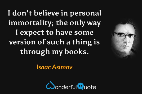 I don't believe in personal immortality; the only way I expect to have some version of such a thing is through my books. - Isaac Asimov quote.