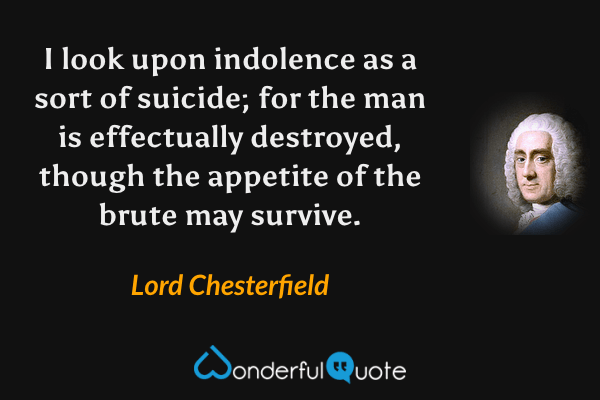 I look upon indolence as a sort of suicide; for the man is effectually destroyed, though the appetite of the brute may survive. - Lord Chesterfield quote.