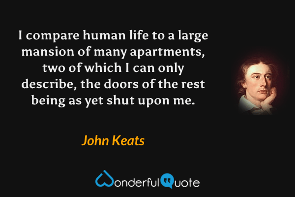 I compare human life to a large mansion of many apartments, two of which I can only describe, the doors of the rest being as yet shut upon me. - John Keats quote.