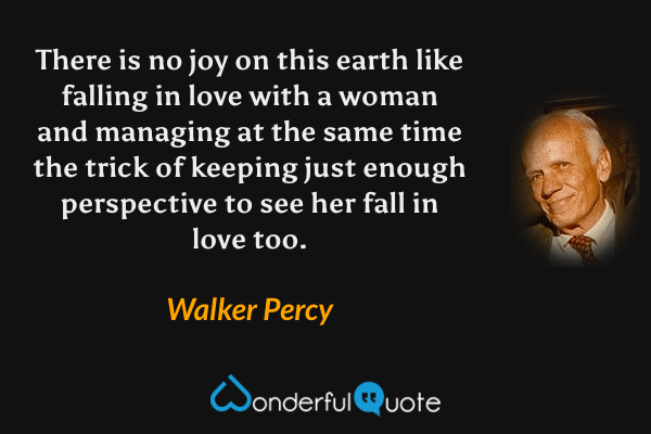 There is no joy on this earth like falling in love with a woman and managing at the same time the trick of keeping just enough perspective to see her fall in love too. - Walker Percy quote.