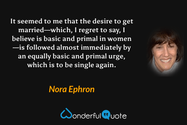 It seemed to me that the desire to get married—which, I regret to say, I believe is basic and primal in women—is followed almost immediately by an equally basic and primal urge, which is to be single again. - Nora Ephron quote.