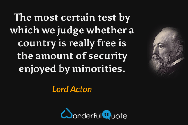 The most certain test by which we judge whether a country is really free is the amount of security enjoyed by minorities. - Lord Acton quote.