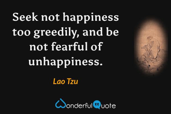 Seek not happiness too greedily, and be not fearful of unhappiness. - Lao Tzu quote.