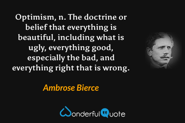Optimism, n. The doctrine or belief that everything is beautiful, including what is ugly, everything good, especially the bad, and everything right that is wrong. - Ambrose Bierce quote.