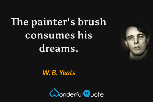 The painter's brush consumes his dreams. - W. B. Yeats quote.