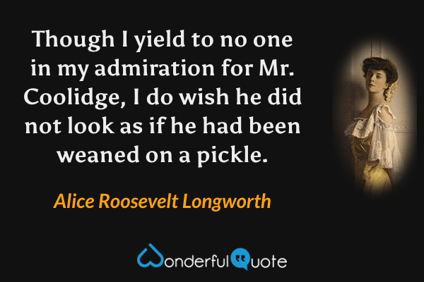 Though I yield to no one in my admiration for Mr. Coolidge, I do wish he did not look as if he had been weaned on a pickle. - Alice Roosevelt Longworth quote.