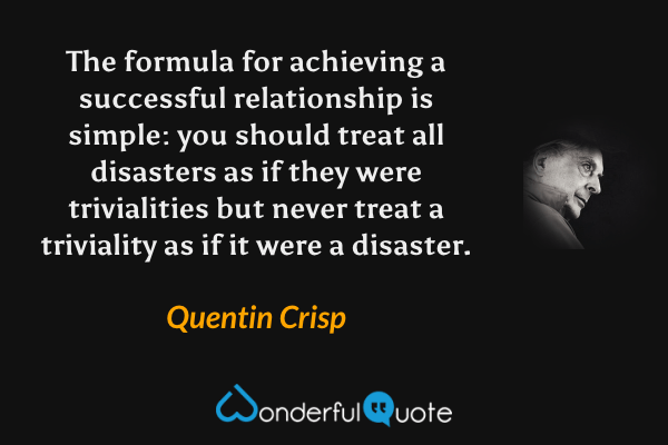The formula for achieving a successful relationship is simple: you should treat all disasters as if they were trivialities but never treat a triviality as if it were a disaster. - Quentin Crisp quote.