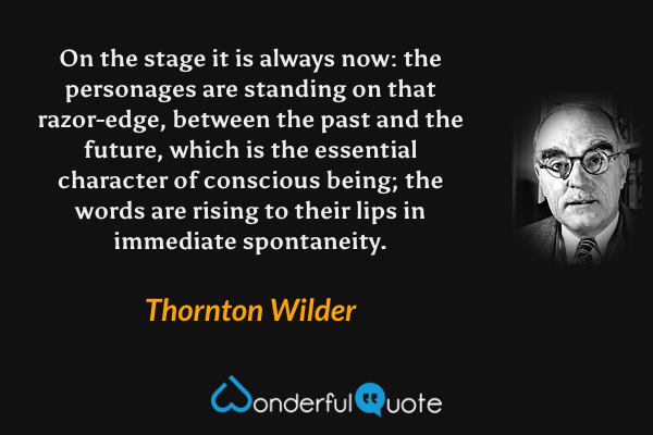 On the stage it is always now: the personages are standing on that razor-edge, between the past and the future, which is the essential character of conscious being; the words are rising to their lips in immediate spontaneity. - Thornton Wilder quote.